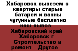 Хабаровск вывезем с квартиры старые батареи и ванны чугунные бесплатно наш вывоз - Хабаровский край, Хабаровск г. Строительство и ремонт » Другое   